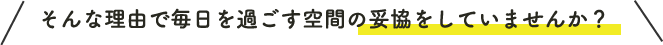 そんな理由で毎日を過ごす空間の妥協をしていませんか？